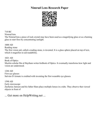 Nimrud Lens Research Paper
710 BC
Nimrud lens
The Nimrud lens a piece of rock crystal may have been used as a magnifying glass or as a burning
glass to start fires by concentrating sunlight.
1000 AD
Reading stone
The first vision aid, called a reading stone, is invented. It is a glass sphere placed on top of text,
which it magnifies to aid readability.
1021 AD
Book of Optics
Muslim scholar Ibn al Haytham writes hisBook of Optics. It eventually transforms how light and
vision are understood.
1284 AD
First eye glasses
Salvino D Armate is credited with inventing the first wearable eye glasses.
1590 AD
Early microscope
Zacharias Janssen and his father Hans place multiple lenses in a tube. They observe that viewed
objects in front of
... Get more on HelpWriting.net ...
 