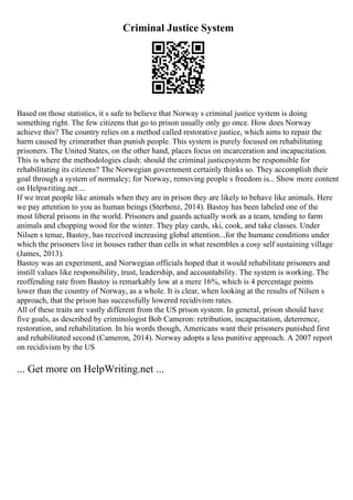 Criminal Justice System
Based on those statistics, it s safe to believe that Norway s criminal justice system is doing
something right. The few citizens that go to prison usually only go once. How does Norway
achieve this? The country relies on a method called restorative justice, which aims to repair the
harm caused by crimerather than punish people. This system is purely focused on rehabilitating
prisoners. The United States, on the other hand, places focus on incarceration and incapacitation.
This is where the methodologies clash: should the criminal justicesystem be responsible for
rehabilitating its citizens? The Norwegian government certainly thinks so. They accomplish their
goal through a system of normalcy; for Norway, removing people s freedom is... Show more content
on Helpwriting.net ...
If we treat people like animals when they are in prison they are likely to behave like animals. Here
we pay attention to you as human beings (Sterbenz, 2014). Bastoy has been labeled one of the
most liberal prisons in the world. Prisoners and guards actually work as a team, tending to farm
animals and chopping wood for the winter. They play cards, ski, cook, and take classes. Under
Nilsen s tenue, Bastoy, has received increasing global attention...for the humane conditions under
which the prisoners live in houses rather than cells in what resembles a cosy self sustaining village
(James, 2013).
Bastoy was an experiment, and Norwegian officials hoped that it would rehabilitate prisoners and
instill values like responsibility, trust, leadership, and accountability. The system is working. The
reoffending rate from Bastoy is remarkably low at a mere 16%, which is 4 percentage points
lower than the country of Norway, as a whole. It is clear, when looking at the results of Nilsen s
approach, that the prison has successfully lowered recidivism rates.
All of these traits are vastly different from the US prison system. In general, prison should have
five goals, as described by criminologist Bob Cameron: retribution, incapacitation, deterrence,
restoration, and rehabilitation. In his words though, Americans want their prisoners punished first
and rehabilitated second (Cameron, 2014). Norway adopts a less punitive approach. A 2007 report
on recidivism by the US
... Get more on HelpWriting.net ...
 