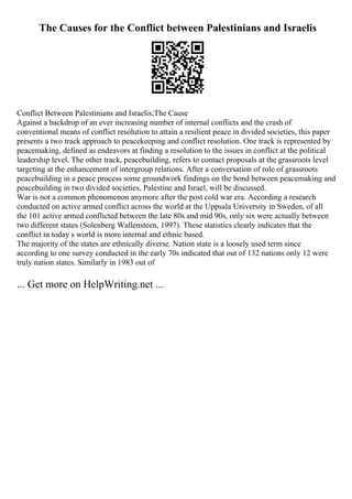 The Causes for the Conflict between Palestinians and Israelis
Conflict Between Palestinians and Israelis;The Cause
Against a backdrop of an ever increasing number of internal conflicts and the crash of
conventional means of conflict resolution to attain a resilient peace in divided societies, this paper
presents a two track approach to peacekeeping and conflict resolution. One track is represented by
peacemaking, defined as endeavors at finding a resolution to the issues in conflict at the political
leadership level. The other track, peacebuilding, refers to contact proposals at the grassroots level
targeting at the enhancement of intergroup relations. After a conversation of role of grassroots
peacebuilding in a peace process some groundwork findings on the bond between peacemaking and
peacebuilding in two divided societies, Palestine and Israel, will be discussed.
War is not a common phenomenon anymore after the post cold war era. According a research
conducted on active armed conflict across the world at the Uppsala University in Sweden, of all
the 101 active armed conflicted between the late 80s and mid 90s, only six were actually between
two different states (Solenberg Wallensteen, 1997). These statistics clearly indicates that the
conflict in today s world is more internal and ethnic based.
The majority of the states are ethnically diverse. Nation state is a loosely used term since
according to one survey conducted in the early 70s indicated that out of 132 nations only 12 were
truly nation states. Similarly in 1983 out of
... Get more on HelpWriting.net ...
 