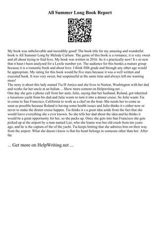 All Summer Long Book Report
My book was unbelievable and incredibly good! The book title for my amazing and wonderful
book is All Summer Long by Melody Carlson. The genre of this book is a romance, it is very sweet
and all about trying to find love. My book was written in 2016. So it s practically new! It s so new
that it hasn t been analyzed for a Lexile number yet. The audience for this bookis a mature group
because it is a romantic book and about love. I think fifth grade and through any other age would
be appropriate. My rating for this book would be five stars because it was a well written and
executed book. It was very sweet, but suspenseful at the same time and always left me wanting
more!
The story is about this lady named Tia D Amico and she lives in Norton, Washington with her dad
and works for her uncle at an Italian ... Show more content on Helpwriting.net ...
One day she gets a phone call from her aunt, Julie, saying that her husband, Roland, got inherited
a luxurious yacht from his dad and Julie wants to turn it into a dinner cruise. So Julie wants Tia
to come to San Francisco, California to work as a chef on the boat. She needs her to come as
soon as possible because Roland is having some health issues and Julie thinks it s either now or
never to make the dinner cruise happen. Tia thinks it s a great idea aside from the fact that she
would leave everything she s ever known. So she tells her dad about the idea and he thinks it
would be a great opportunity for her, so she packs up. Once she gets into San Francisco she gets
picked up at the airport by a man named Leo, who she learns was her old crush from ten years
ago, and he is the captain of the of the yacht. Tia keeps hinting that she admires him on their way
from the airport. What she doesn t know is that his heart belongs to someone other than her. After
the
... Get more on HelpWriting.net ...
 