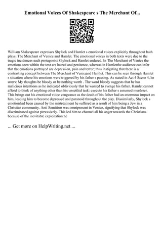 Emotional Voices Of Shakespeare s The Merchant Of...
William Shakespeare expresses Shylock and Hamlet s emotional voices explicitly throughout both
plays: The Merchant of Venice and Hamlet. The emotional voices in both texts were due to the
tragic incidences each protagonist Shylock and Hamlet endured. In The Merchant of Venice the
emotions seen within the text are hatred and penitence, whereas in Hamletthe audience can infer
that the emotions portrayed are depression, pain and terror; thus instigating that there is a
contrasting concept between The Merchant of Veniceand Hamlet. This can be seen through Hamlet
s situation where his emotions were triggered by his father s passing. As stated in Act 4 Scene 4, he
utters: My thoughts be bloody or be nothing worth . The word bloody suggests that he has
malicious intentions as he indicated obliviously that he wanted to avenge his father. Hamlet cannot
afford to think of anything other than his unsettled task: execute his father s assumed murderer.
This brings out his emotional voice vengeance as the death of his father had an enormous impact on
him, leading him to become depressed and paranoid throughout the play. Dissimilarly, Shylock s
emotionhad been caused by the mistreatment he suffered as a result of him being a Jew in a
Christian community. Anti Semitism was omnipresent in Venice, signifying that Shylock was
discriminated against pervasively. This led him to channel all his anger towards the Christians
because of the inevitable exploitation he
... Get more on HelpWriting.net ...
 