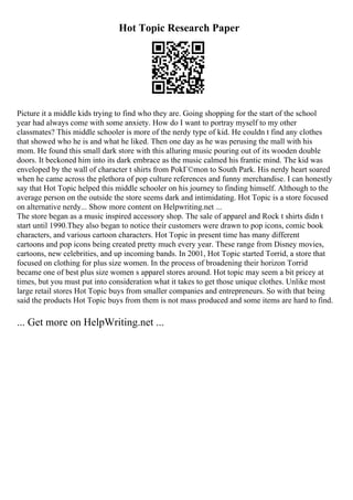 Hot Topic Research Paper
Picture it a middle kids trying to find who they are. Going shopping for the start of the school
year had always come with some anxiety. How do I want to portray myself to my other
classmates? This middle schooler is more of the nerdy type of kid. He couldn t find any clothes
that showed who he is and what he liked. Then one day as he was perusing the mall with his
mom. He found this small dark store with this alluring music pouring out of its wooden double
doors. It beckoned him into its dark embrace as the music calmed his frantic mind. The kid was
enveloped by the wall of character t shirts from PokГ©mon to South Park. His nerdy heart soared
when he came across the plethora of pop culture references and funny merchandise. I can honestly
say that Hot Topic helped this middle schooler on his journey to finding himself. Although to the
average person on the outside the store seems dark and intimidating. Hot Topic is a store focused
on alternative nerdy... Show more content on Helpwriting.net ...
The store began as a music inspired accessory shop. The sale of apparel and Rock t shirts didn t
start until 1990.They also began to notice their customers were drawn to pop icons, comic book
characters, and various cartoon characters. Hot Topic in present time has many different
cartoons and pop icons being created pretty much every year. These range from Disney movies,
cartoons, new celebrities, and up incoming bands. In 2001, Hot Topic started Torrid, a store that
focused on clothing for plus size women. In the process of broadening their horizon Torrid
became one of best plus size women s apparel stores around. Hot topic may seem a bit pricey at
times, but you must put into consideration what it takes to get those unique clothes. Unlike most
large retail stores Hot Topic buys from smaller companies and entrepreneurs. So with that being
said the products Hot Topic buys from them is not mass produced and some items are hard to find.
... Get more on HelpWriting.net ...
 