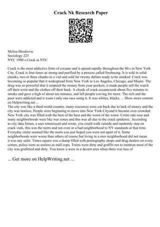 Crack Nk Research Paper
Melisa Dreskovic
Sociology 223
NYC 1980 s Crack in NYC
Crack is the most addictive form of cocaine and it spread rapidly throughout the 80 s in New York
City. Crack is four times as strong and purified by a process called freebasing. It is sold in solid
chunks, two or three chunks in a vial and sold for twenty dollars ready to be smoked. Crack was
becoming so popular that it widespread from New York to Los Angeles, Chicago, and Miami. The
drug was so powerful that it emptied the money from your pockets, it made people sell the watch
off their wrist and the clothes off their back. A chunk of crack cocainetook about five minutes to
smoke and gave a high of about ten minutes, and left people craving for more. The rich and the
poor were addicted and it wasn t only one race using it. It was whites, blacks, ... Show more content
on Helpwriting.net ...
The city was like a third world country, many resources were cut back due to lack of money and the
city was lawless. People were beginning to move into New York Cityand it became over crowded.
New York city was filled with the best of the best and the worst of the worst. Crime rate rose and
many neighborhoods were like war zones and this was all due to the crack epidemic. According
to city data forum, a user reminisced and wrote, you could walk outside and randomly step on
crack vials, this was the norm and not even in a bad neighborhood to NY standards at that time.
Everyday crime seemed like the norm you just hoped you were not apart of it. Some
neighborhoods were worse than others of course but living in a nice neighborhood did not mean
it was any safer. Times square was a dump filled with pornography shops and drug dealers on every
corner, police were as useless as mall cops. Trains were dirty and graffiti not to mention most of the
city was grafittied and dirty. You knew u were in a decent area when there was less of
... Get more on HelpWriting.net ...
 