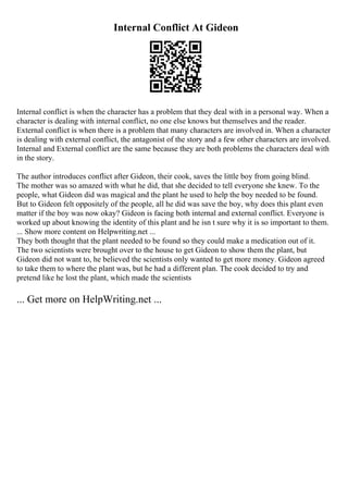 Internal Conflict At Gideon
Internal conflict is when the character has a problem that they deal with in a personal way. When a
character is dealing with internal conflict, no one else knows but themselves and the reader.
External conflict is when there is a problem that many characters are involved in. When a character
is dealing with external conflict, the antagonist of the story and a few other characters are involved.
Internal and External conflict are the same because they are both problems the characters deal with
in the story.
The author introduces conflict after Gideon, their cook, saves the little boy from going blind.
The mother was so amazed with what he did, that she decided to tell everyone she knew. To the
people, what Gideon did was magical and the plant he used to help the boy needed to be found.
But to Gideon felt oppositely of the people, all he did was save the boy, why does this plant even
matter if the boy was now okay? Gideon is facing both internal and external conflict. Everyone is
worked up about knowing the identity of this plant and he isn t sure why it is so important to them.
... Show more content on Helpwriting.net ...
They both thought that the plant needed to be found so they could make a medication out of it.
The two scientists were brought over to the house to get Gideon to show them the plant, but
Gideon did not want to, he believed the scientists only wanted to get more money. Gideon agreed
to take them to where the plant was, but he had a different plan. The cook decided to try and
pretend like he lost the plant, which made the scientists
... Get more on HelpWriting.net ...
 
