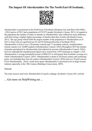 The Impact Of Aberdeenshire On The North East Of Scotland...
Aberdeenshire is positioned on the North East of Scotland (Aberdeen City and Shire Film Office
, 2016) and as of 2011 had a population of 252,973 people (Scotland s Census, 2011). In regards to
the population the number of males to females in Aberdeenshire only suffered an acute difference
with there being a slightly higher percentage of females than that of males (Scotlands Census,
2011). The age group which holds the largest number of the population in Aberdeenshire as of
2015 is those who are aged between 45 and 59 (National Records of Scotland, 2015).
Aberdeenshire is host to over 150 primary schools and 17 secondary schools, combined these
schools sustain over 36,000 students (Aberdeenshire Council, 2016).Throughout 2015 the number
of people unemployed in Aberdeenshire had endured an increase (Aberdeenshire Council, 2016),
however although the unemployment figures have raised from 1,079 claimants to a higher 1,510,
Aberdeenshire s average household income of ВЈ42,413 is still greater than Scotland s average as a
whole (Aberdeenshire Council, 2015). Aberdeenshire is home to 20 leisure centres and swimming
pools, not including their four ski centres (Aberdeenshire Council, 2016) and over 50 golf courses
(Visit Aberdeenshire , 2016). Aside from sports Aberdeenshire is also known for its huge Granite
industry especially in the 19th Century (Building Conservation, 2007).
Methods
The main sources used were Aberdeenshire Councils webpage, Scotland s Census 2011 and the
... Get more on HelpWriting.net ...
 