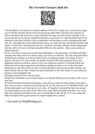 The Terrorist Group Called Isis
Terrorist Blood I was known as a useless addition to the CIA. I really never received any major
cases.Until the day that I heard of the terrorist group called ISIS. I had from the whispers of
fellow coworkers that there was a secret website in the deep web that recruits members to the
terrorist group, but no one has reported being able to access the site. I did remember back to my
adolescent years that I did have a bit of experience with hacking as well as navigating the deep
web. So, I attempted for weeks effortlessly trying to scavenge the deep web for that website, and
finally 2 weeks later I had found the the site, it seemed very shady and had a black background
with the videos of every event that created by ISIS even the reporter... Show more content on
Helpwriting.net ...
On our way there we had seen several attack helicopters, I am guessing it s an attack helicopter
company that makes them. So I had an idea to go and try to steal one. The only tough part about
infiltrating the company was that you had to have an employee badge. We needed a way to
disguise ourselves. So, what we did was gather a bunch of old twigs and green leaves and
disguised ourselves as bushes, and as we saw two employees come by we knocked them out
behind the bush using a tranquilizer and hid them behind our bush so we could snatch their
identification card. Once that was done we had scanned the card into the metallic scanner, and
tried to blend with the other workers as much as possible. In the front office we were asked our
position, and I responded with
Helicopter cleaner? With a nervous look.
Alright! Just remember to not wet the engine, was what the blonde secretary (lady) with a lot of
acne said.
We had entered the helicopter maintenance room and you could see many military helicopters,
there were so many to choose from the Sikorsky R 4 to the much newer UH 60 Black Hawk. All
of these helicopters were lined up in a vast room. All together It seemed like there was around
eleven helicopters in the entire room! There were many black helicopters and there was even a
dark blue and green helicopter.In the end we had decided to take the Mi 24. It was a large and
bulky helicopter with a good amount of weapons.Right when I started
... Get more on HelpWriting.net ...
 