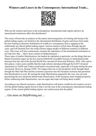 Winners and Losers in the Contemporary International Trade...
Who are the winners and losers in the contemporary international trade regime and how do
international institutions affect this distribution?
This essay will provide an analysis on the nature and consequences of winning and losing in the
global trading regime, not limited to the international distribution of gains and losses from trade,
but also looking at domestic distribution of wealth as a consequence from e ngaging in the
traditionally neo liberal global trading regime. Such an analysis will be done through specific
cases, and will illustrate how free trade reforms impact people of different countries in different
ways. This essay will also continuously examine the importance of the international institutions in
not only how they ... Show more content on Helpwriting.net ...
These types of market liberalisations, but market de regulation in particular, are the things that neo
liberal economists argue are the key reasons behind the incredible increase in international trade
between from the end of the Second World War onwards (O brien and Williams, 2010: 168), and at
first glance, it does seem credible that the trade reforms introduced through the GATT (General
Agreement on Tariffs and Trade) would lead to increased trade, especially in Europe during the post
war period. However, Strange (1985: 241) argues that was in fact prosperity itself, brought about
through the Mars hall Plan and the economic injections into the European economy that permitted
that liberalization to exist. By turning the trade liberalization arguments this way, one can start
questioning the true intentions behind trade liberalization. If the European states needed prosperity
before embracing trade liberalization, can one argue that trade will bring about wealth?
According to neo liberal economics, trade liberalization will lead to wealth for all countries involve
d in the global trading regime however that is not the case in the contemporary international trading
regime. In the current global trading regime, one could assume that the global
... Get more on HelpWriting.net ...
 