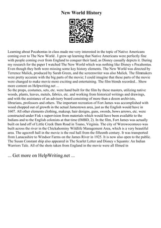 New World History
Learning about Pocahontas in class made me very interested in the topic of Native Americans
coming over to The New World . I grew up learning that Native Americans were perfectly fine
with people coming over from England to conquer their land, as Disney casually depicts it. During
my research for the paper I watched The New World which was nothing like Disney s Pocahontas.
Even though they both were missing some key history elements. The New World was directed by
Terrence Malick, produced by Sarah Green, and the screenwriter was also Malick. The filmmakers
were pretty accurate with the big parts of the movie; I could imagine that these parts of the movie
were changed to make movie more exciting and entertaining. The film blends recorded... Show
more content on Helpwriting.net ...
So the props, costumes, sets, etc. were hand built for the film by these masters, utilizing native
woods, plants, leaves, metals, fabrics, etc. and working from historical writings and drawings,
and with the assistance of an advisory board consisting of more than a dozen archivists,
librarians, professors and others. The important recreation of Fort James was accomplished with
wood chopped out of growth in the actual Jamestown area, just as the English would have in
1607. All other elements clothing, makeup, hair designs, guns, swords, bows arrows, etc. were
constructed under Fisk s supervision from materials which would have been available to the
Indians and to the English colonists at that time (IMBD, 2). In the film, Fort James was actually
built on land off of Little Creek Dam Road in Toano, Virginia. The city of Werowocomoco was
built across the river in the Chickahominy Wildlife Management Area, which is a very beautiful
area. The agecroft hall in the movie is the real hall from the fifteenth century. It was transported
from Lanacashire to Windsor Farms on the James River in 1925. It is now also open to the public.
The Susan Constant ship also appeared in The Scarlet Letter and Disney s Squanto: An Indian
Warriors Tale. All of the shots taken from England in the movie were all filmed in
... Get more on HelpWriting.net ...
 