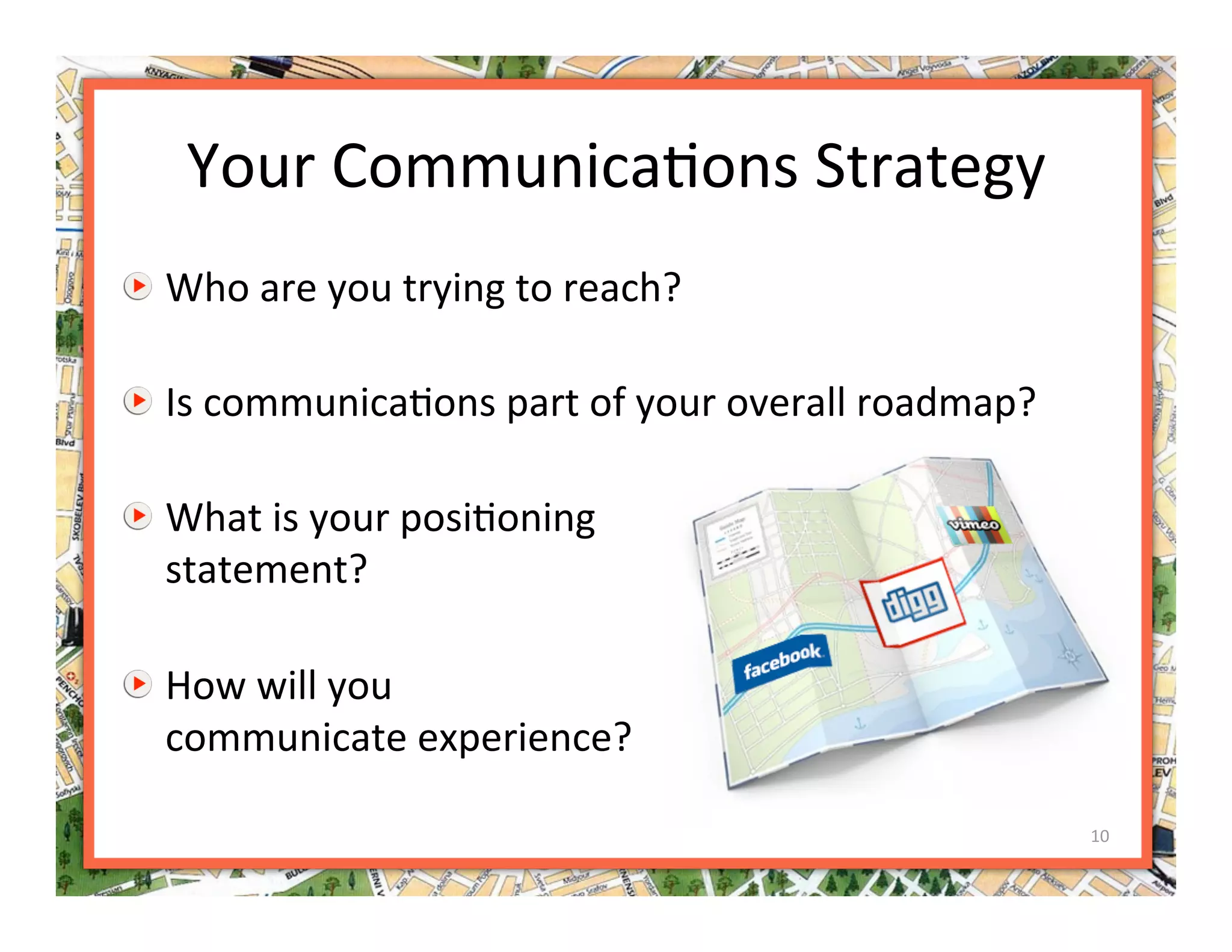 Your Communica>ons Strategy 

   Who are you trying to reach? 


   Is communica>ons part of your overall roadmap? 


   What is your posi>oning  
    statement? 


   How will you  
    communicate experience? 

                                                      10 
 