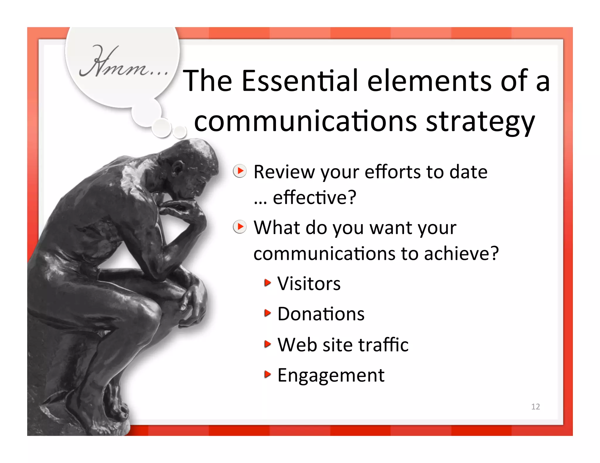 The Essen>al elements of a 
 communica>ons strategy   
   
   Review your eﬀorts to date  
       … eﬀec>ve? 
   
   What do you want your  
       communica>ons to achieve? 
        
  Visitors 
        
  Dona>ons 
        
  Web site traﬃc 
        
  Engagement 
                                      12 
 