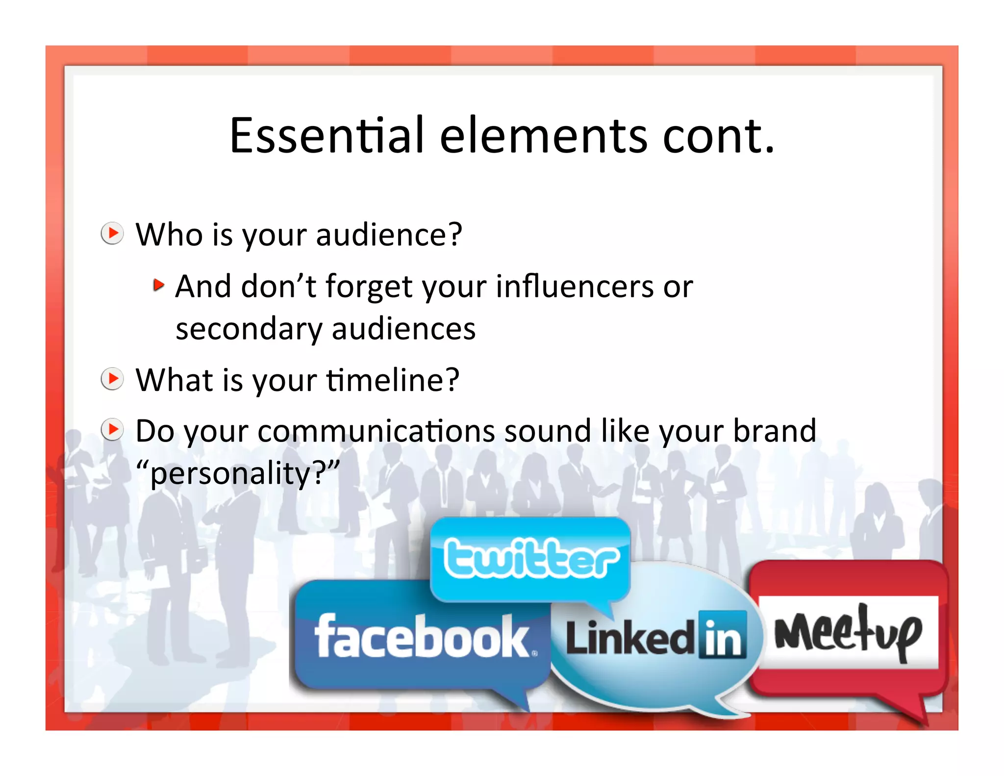 Essen>al elements cont.
                               

   Who is your audience? 
     
  And don’t forget your inﬂuencers or  
        secondary audiences 

   What is your >meline? 

   Do your communica>ons sound like your brand 
    “personality?” 




                                                   13 
 