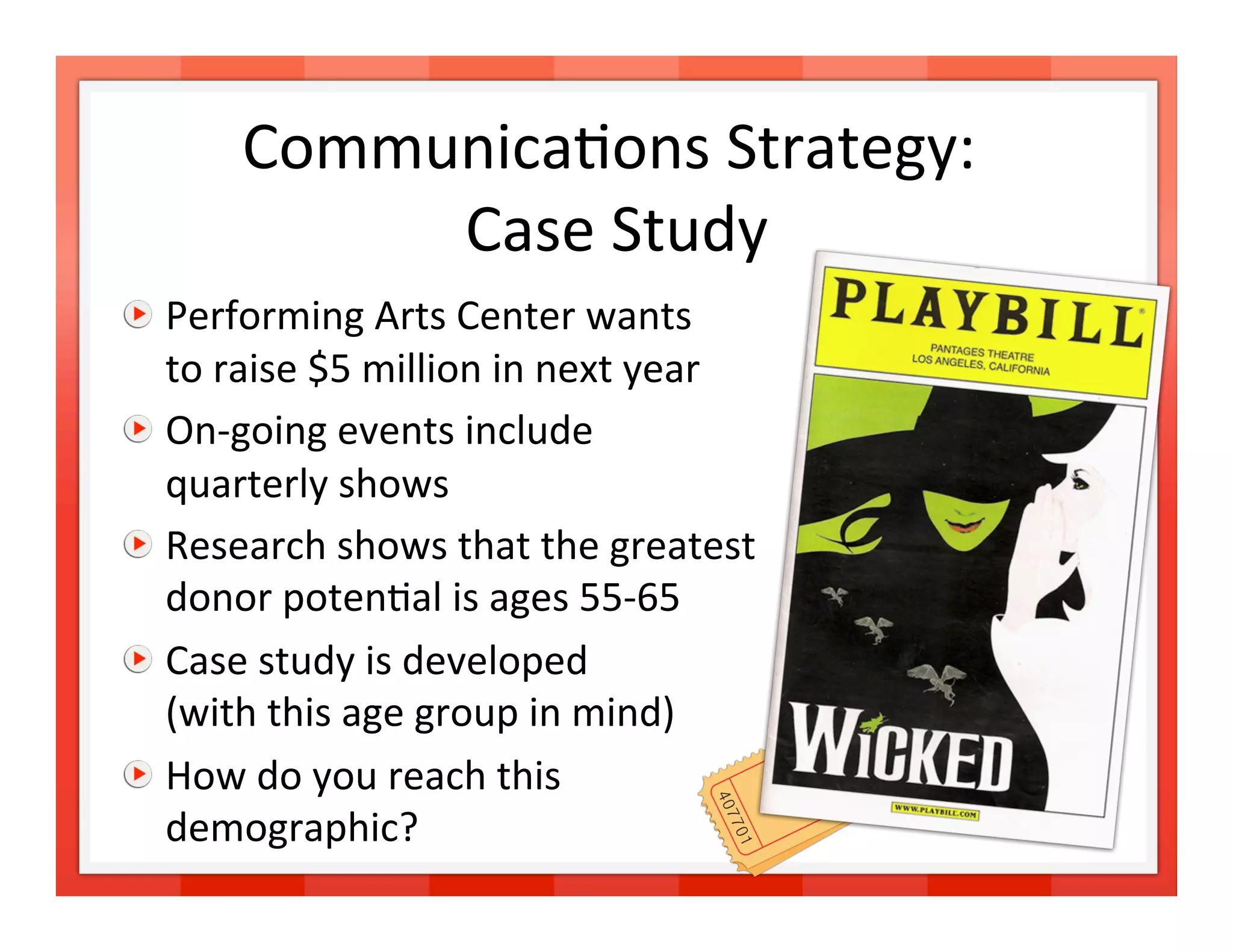 Communica>ons Strategy: 
                              
           Case Study 

   Performing Arts Center wants  
    to raise $5 million in next year 

   On‐going events include  
    quarterly shows 

   Research shows that the greatest 
    donor poten>al is ages 55‐65 

   Case study is developed  
    (with this age group in mind) 

   How do you reach this  
    demographic?                        15 
 