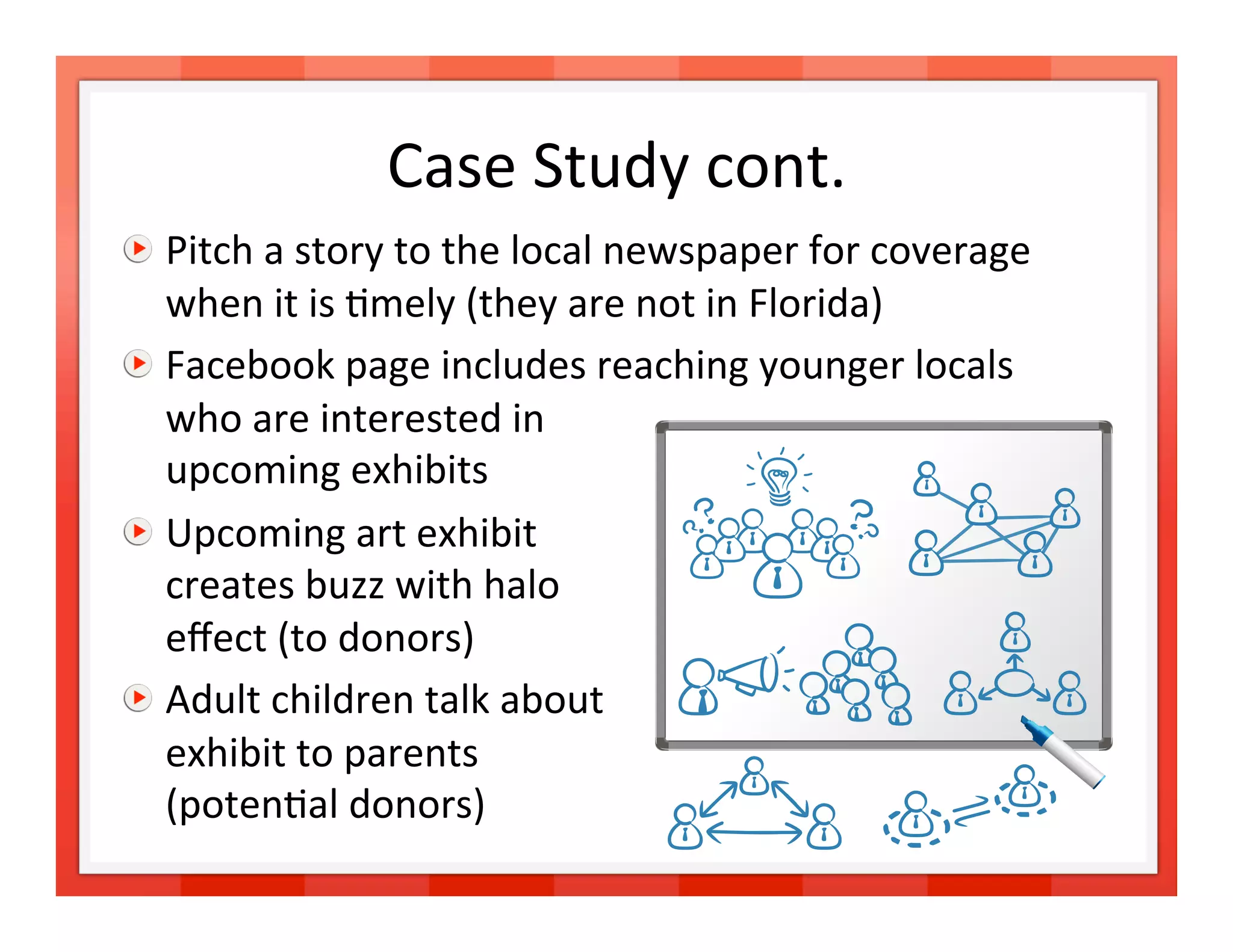 Case Study cont.
                               

   Pitch a story to the local newspaper for coverage 
    when it is >mely (they are not in Florida) 

   Facebook page includes reaching younger locals  
    who are interested in  
    upcoming exhibits 

   Upcoming art exhibit  
    creates buzz with halo  
    eﬀect (to donors) 

   Adult children talk about  
    exhibit to parents  
    (poten>al donors) 
                                                         17 
 