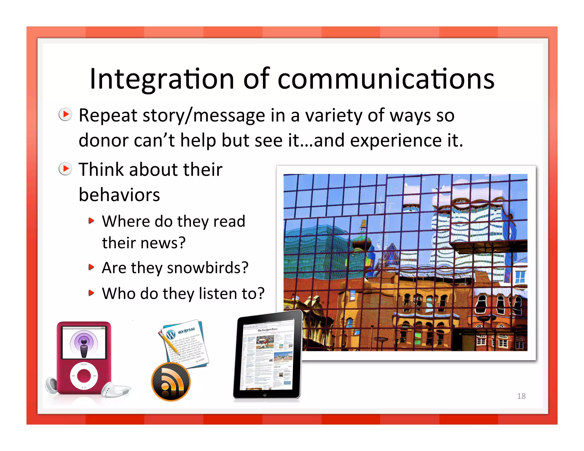 Integra>on of communica>ons
                              

   Repeat story/message in a variety of ways so 
    donor can’t help but see it…and experience it. 

   Think about their  
    behaviors 
   
   Where do they read  
       their news? 
   
   Are they snowbirds? 
   
   Who do they listen to?  




                                                      18 
 