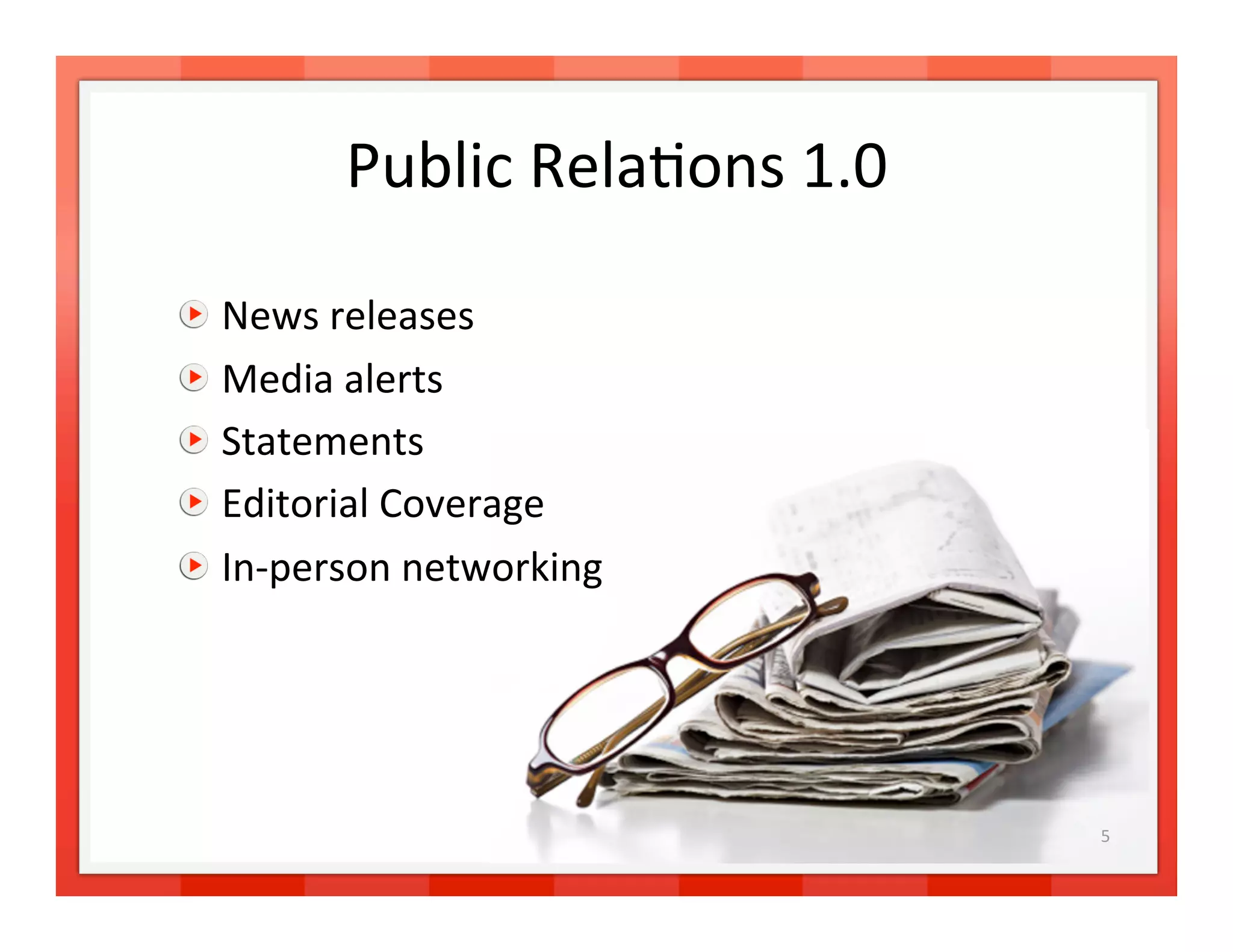 Public Rela>ons 1.0 


     News releases 

     Media alerts 

     Statements 

     Editorial Coverage 

     In‐person networking 




                                  5 
 
