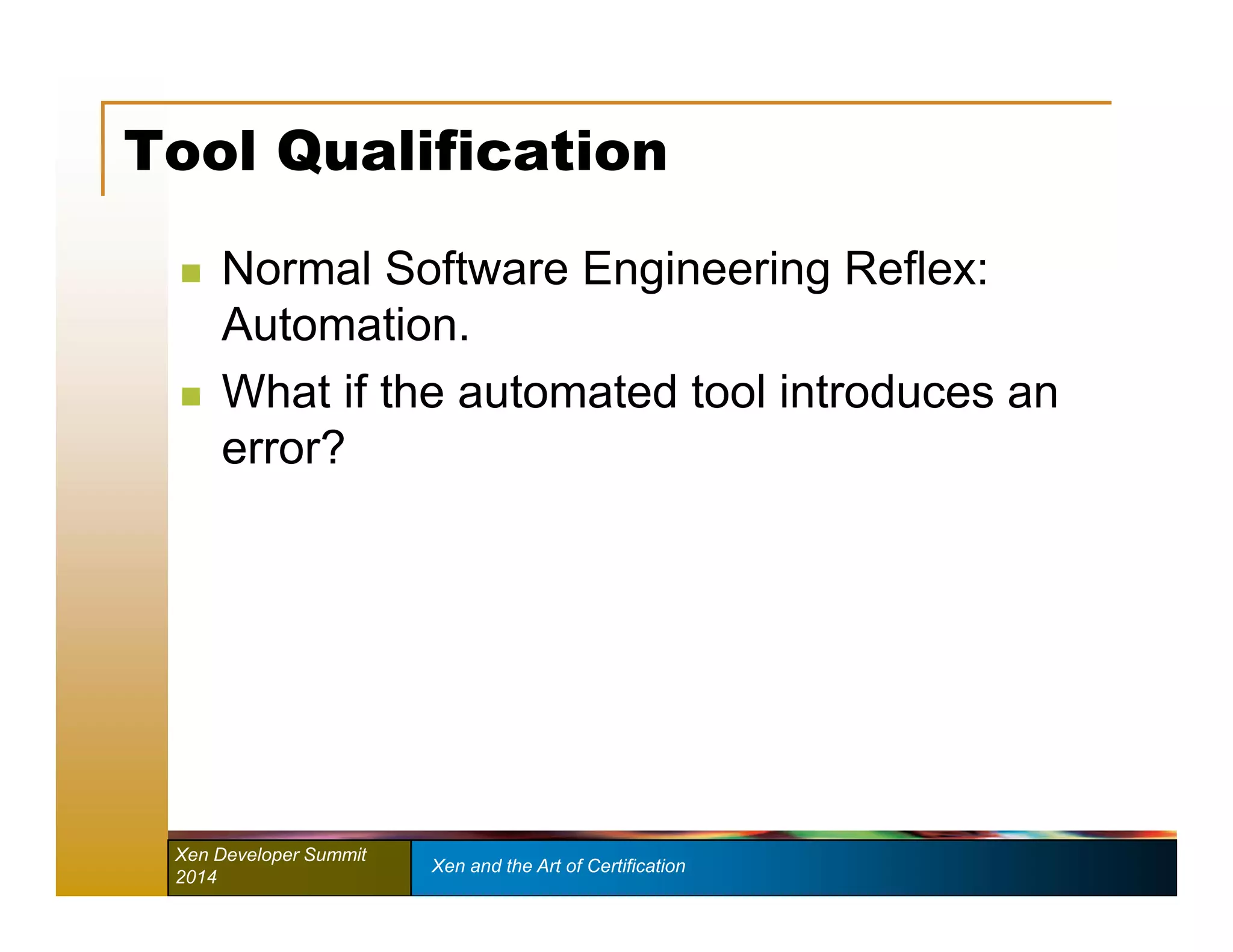 Tool Qualification 
 Normal Software Engineering Reflex: 
Automation. 
 What if the automated tool introduces an 
error? 
Xen Developer Summit Xen and the Art of Certification 
2014 
 
