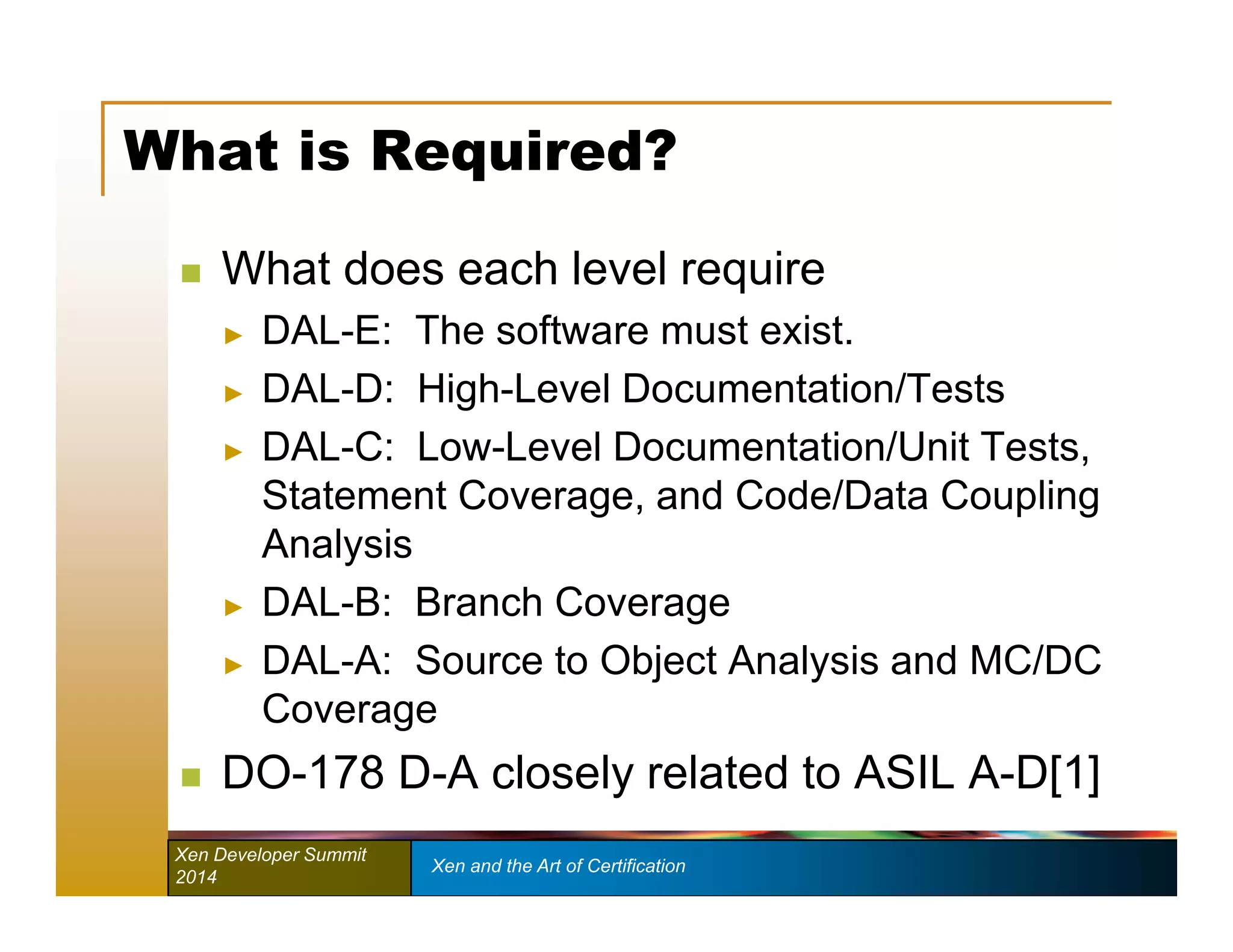What is Required? 
 What does each level require 
► DAL-E: The software must exist. 
► DAL-D: High-Level Documentation/Tests 
► DAL-C: Low-Level Documentation/Unit Tests, 
Statement Coverage, and Code/Data Coupling 
Analysis 
► DAL-B: Branch Coverage 
► DAL-A: Source to Object Analysis and MC/DC 
Coverage 
 DO-178 D-A closely related to ASIL A-D[1] 
Xen Developer Summit Xen and the Art of Certification 
2014 
 