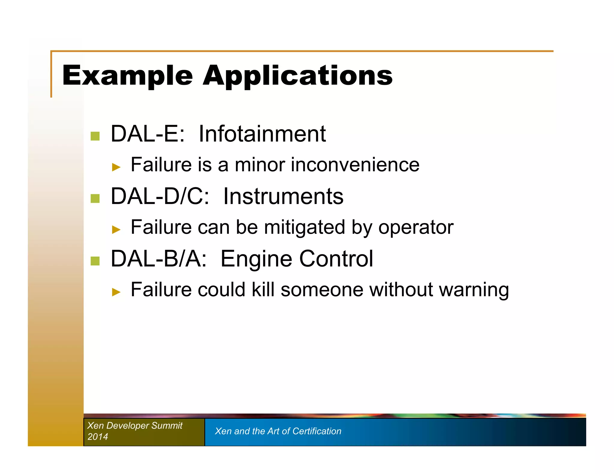 Example Applications 
 DAL-E: Infotainment 
► Failure is a minor inconvenience 
 DAL-D/C: Instruments 
► Failure can be mitigated by operator 
 DAL-B/A: Engine Control 
► Failure could kill someone without warning 
Xen Developer Summit Xen and the Art of Certification 
2014 
 