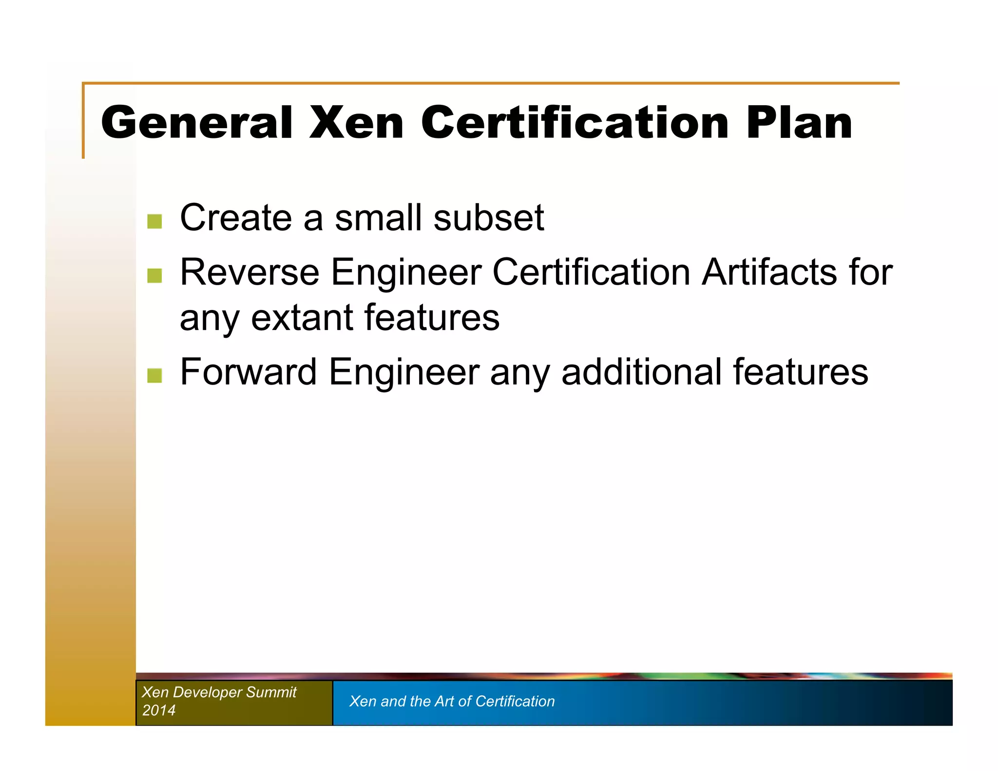 General Xen Certification Plan 
 Create a small subset 
 Reverse Engineer Certification Artifacts for 
any extant features 
 Forward Engineer any additional features 
Xen Developer Summit Xen and the Art of Certification 
2014 
 