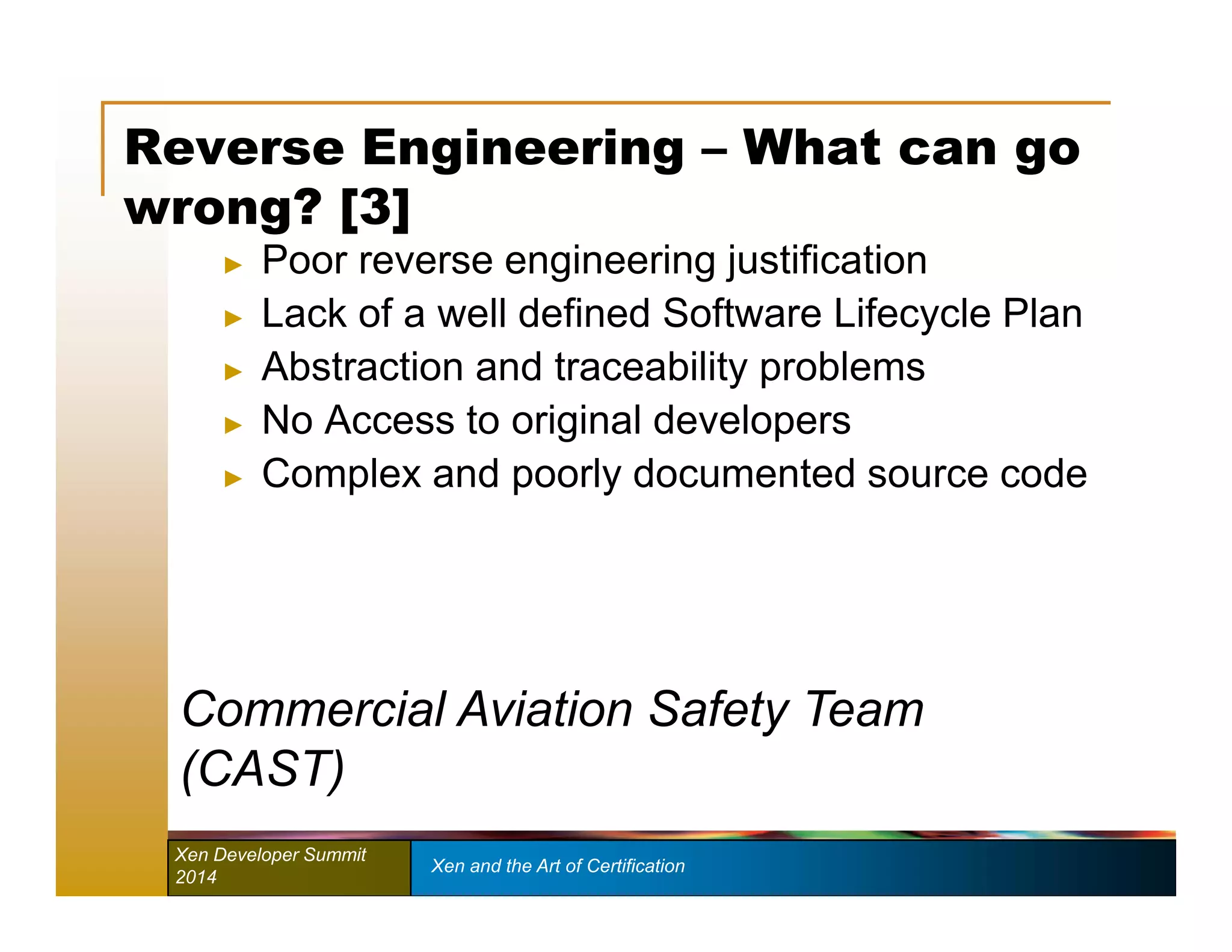 Reverse Engineering – What can go 
wrong? [3] 
► Poor reverse engineering justification 
► Lack of a well defined Software Lifecycle Plan 
► Abstraction and traceability problems 
► No Access to original developers 
► Complex and poorly documented source code 
Commercial Aviation Safety Team 
(CAST) 
Xen Developer Summit Xen and the Art of Certification 
2014 
 