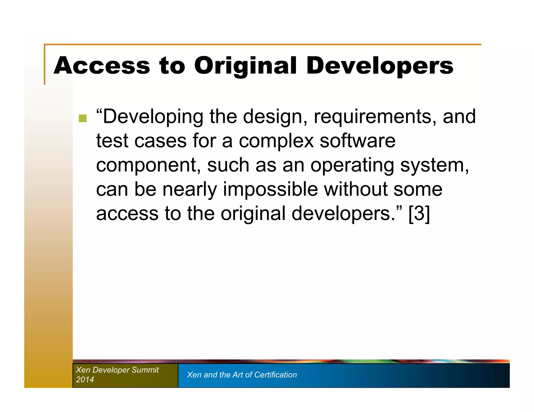 Access to Original Developers 
 “Developing the design, requirements, and 
test cases for a complex software 
component, such as an operating system, 
can be nearly impossible without some 
access to the original developers.” [3] 
Xen Developer Summit Xen and the Art of Certification 
2014 
 