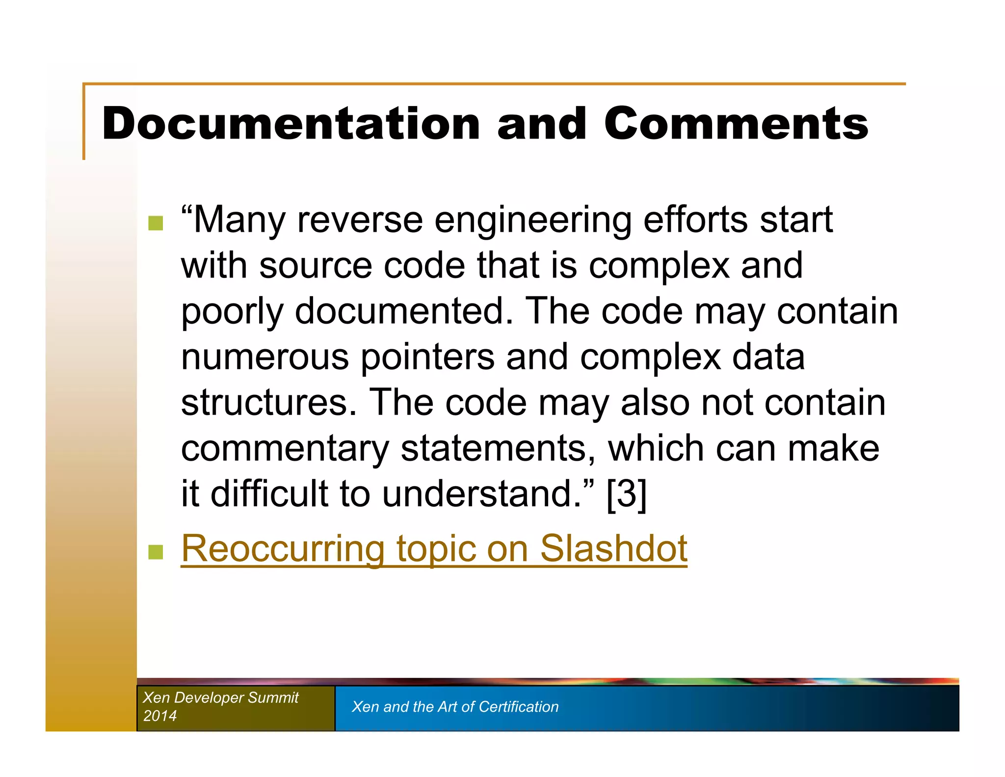 Documentation and Comments 
 “Many reverse engineering efforts start 
with source code that is complex and 
poorly documented. The code may contain 
numerous pointers and complex data 
structures. The code may also not contain 
commentary statements, which can make 
it difficult to understand.” [3] 
 Reoccurring topic on Slashdot 
Xen Developer Summit Xen and the Art of Certification 
2014 
 