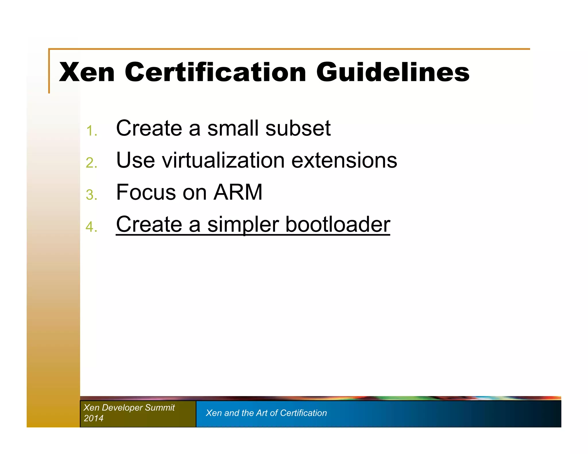 Xen Certification Guidelines 
1. Create a small subset 
2. Use virtualization extensions 
3. Focus on ARM 
4. Create a simpler bootloader 
Xen Developer Summit Xen and the Art of Certification 
2014 
 