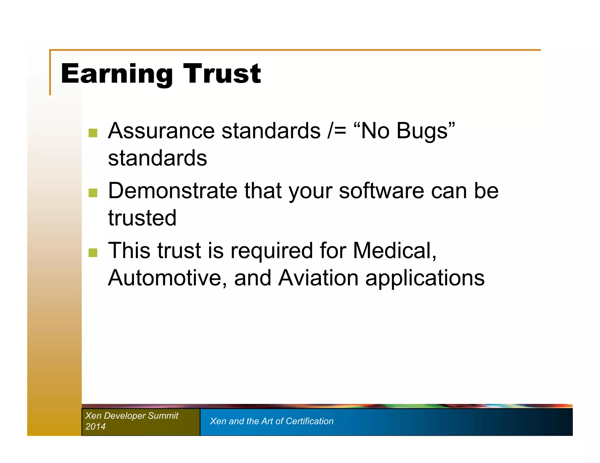 Earning Trust 
 Assurance standards /= “No Bugs” 
standards 
 Demonstrate that your software can be 
trusted 
 This trust is required for Medical, 
Automotive, and Aviation applications 
Xen Developer Summit Xen and the Art of Certification 
2014 
 