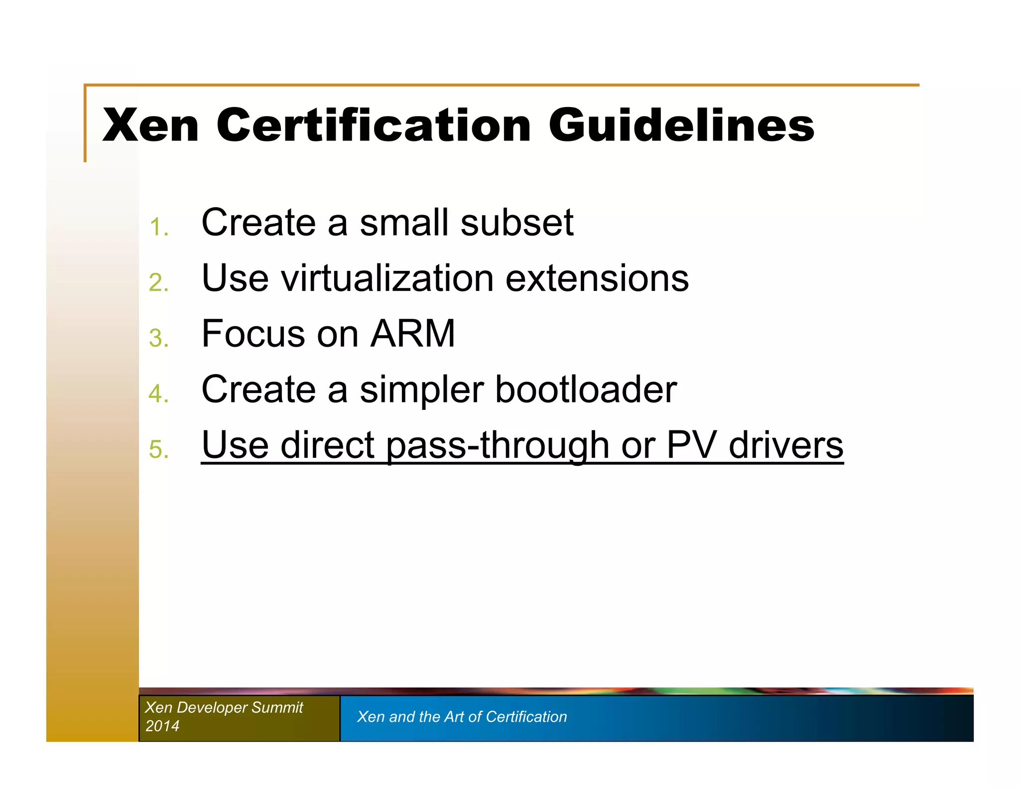 Xen Certification Guidelines 
1. Create a small subset 
2. Use virtualization extensions 
3. Focus on ARM 
4. Create a simpler bootloader 
5. Use direct pass-through or PV drivers 
Xen Developer Summit Xen and the Art of Certification 
2014 
 