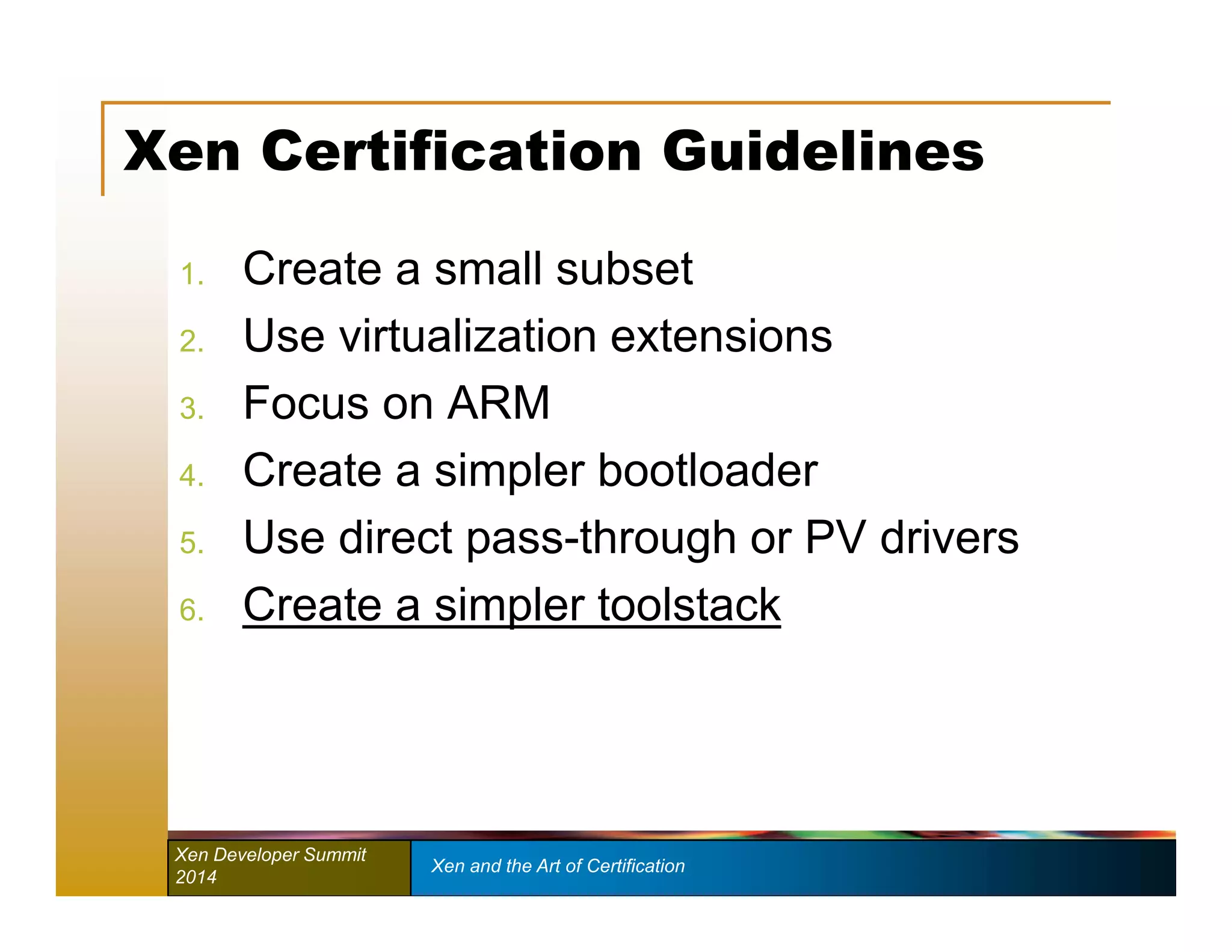 Xen Certification Guidelines 
1. Create a small subset 
2. Use virtualization extensions 
3. Focus on ARM 
4. Create a simpler bootloader 
5. Use direct pass-through or PV drivers 
6. Create a simpler toolstack 
Xen Developer Summit Xen and the Art of Certification 
2014 
 