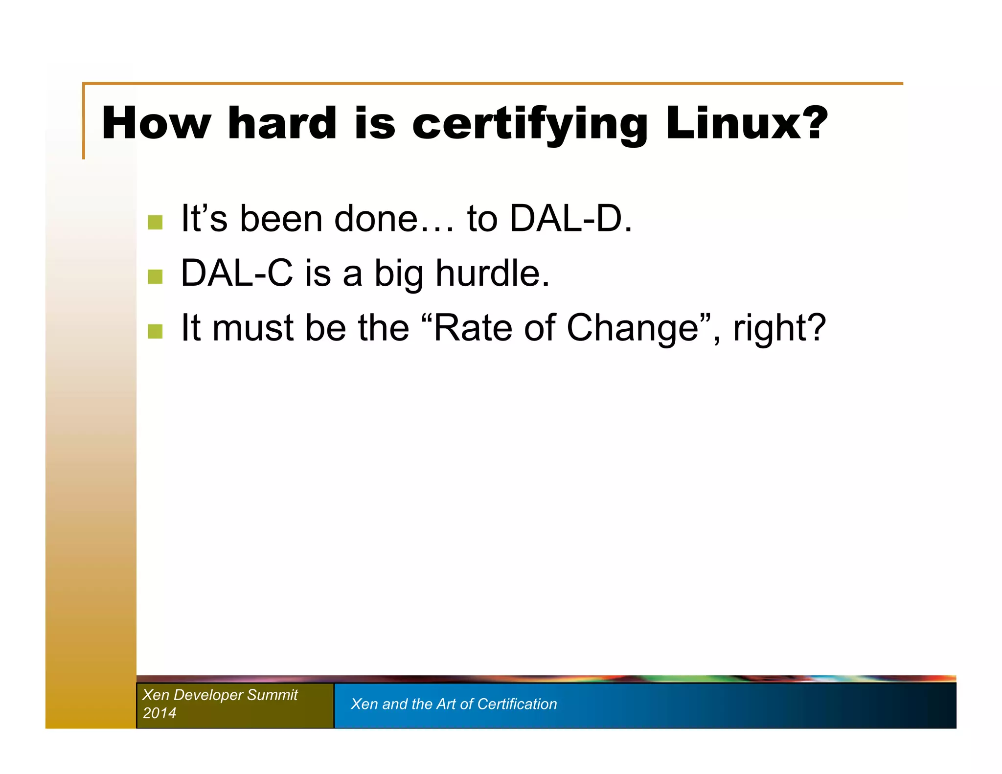 How hard is certifying Linux? 
 It’s been done… to DAL-D. 
 DAL-C is a big hurdle. 
 It must be the “Rate of Change”, right? 
Xen Developer Summit Xen and the Art of Certification 
2014 
 