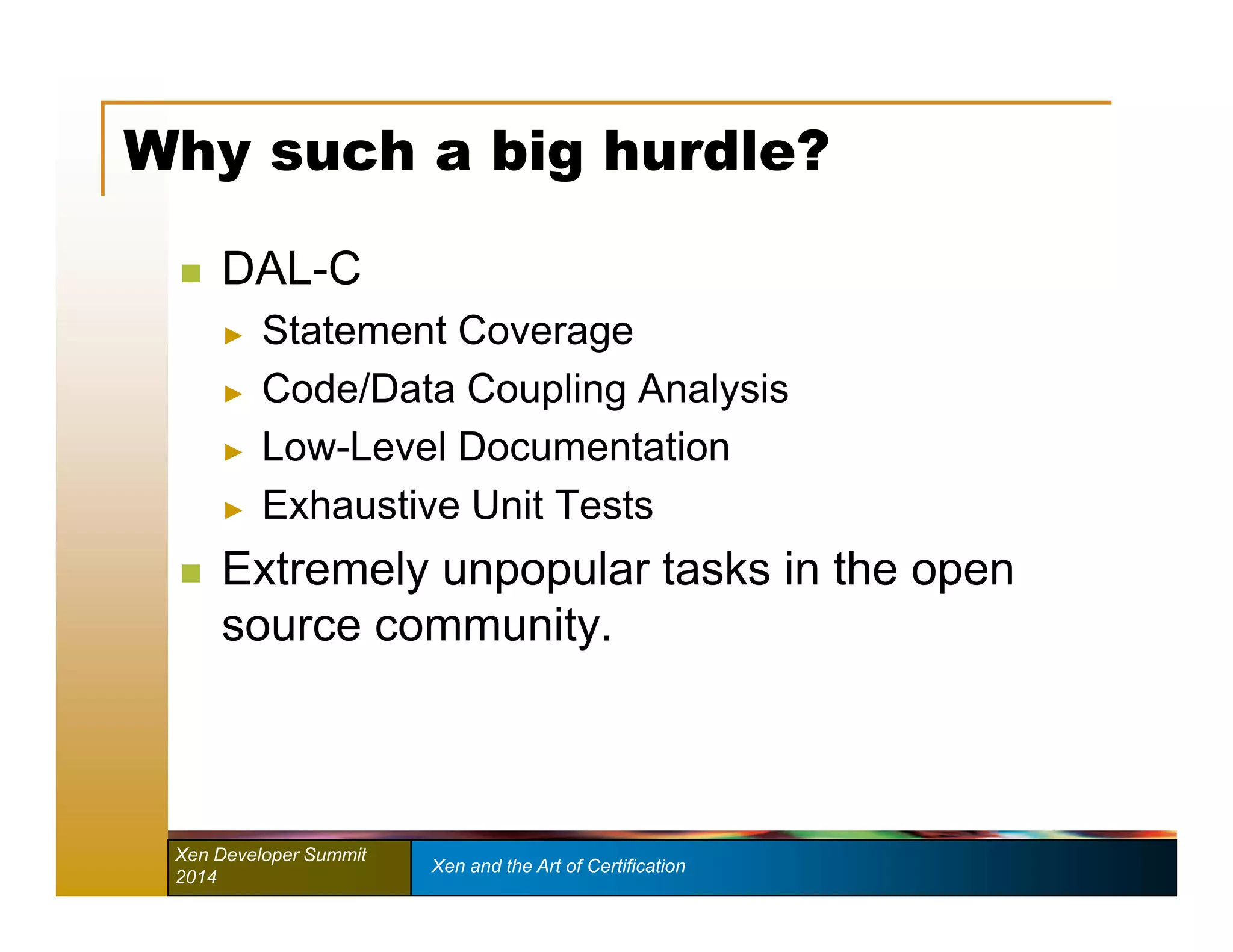 Why such a big hurdle? 
 DAL-C 
► Statement Coverage 
► Code/Data Coupling Analysis 
► Low-Level Documentation 
► Exhaustive Unit Tests 
 Extremely unpopular tasks in the open 
source community. 
Xen Developer Summit Xen and the Art of Certification 
2014 
 
