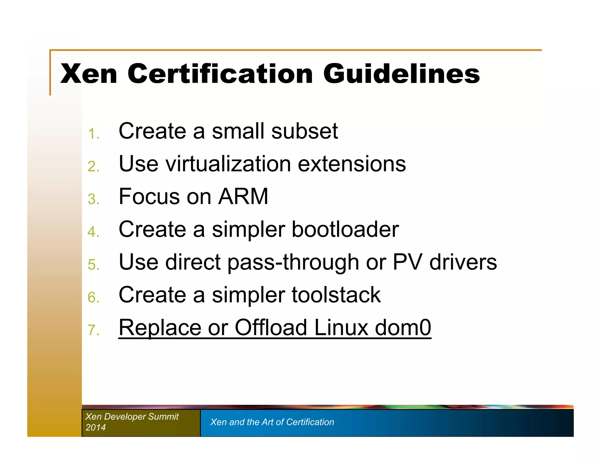 Xen Certification Guidelines 
1. Create a small subset 
2. Use virtualization extensions 
3. Focus on ARM 
4. Create a simpler bootloader 
5. Use direct pass-through or PV drivers 
6. Create a simpler toolstack 
7. Replace or Offload Linux dom0 
Xen Developer Summit Xen and the Art of Certification 
2014 
 