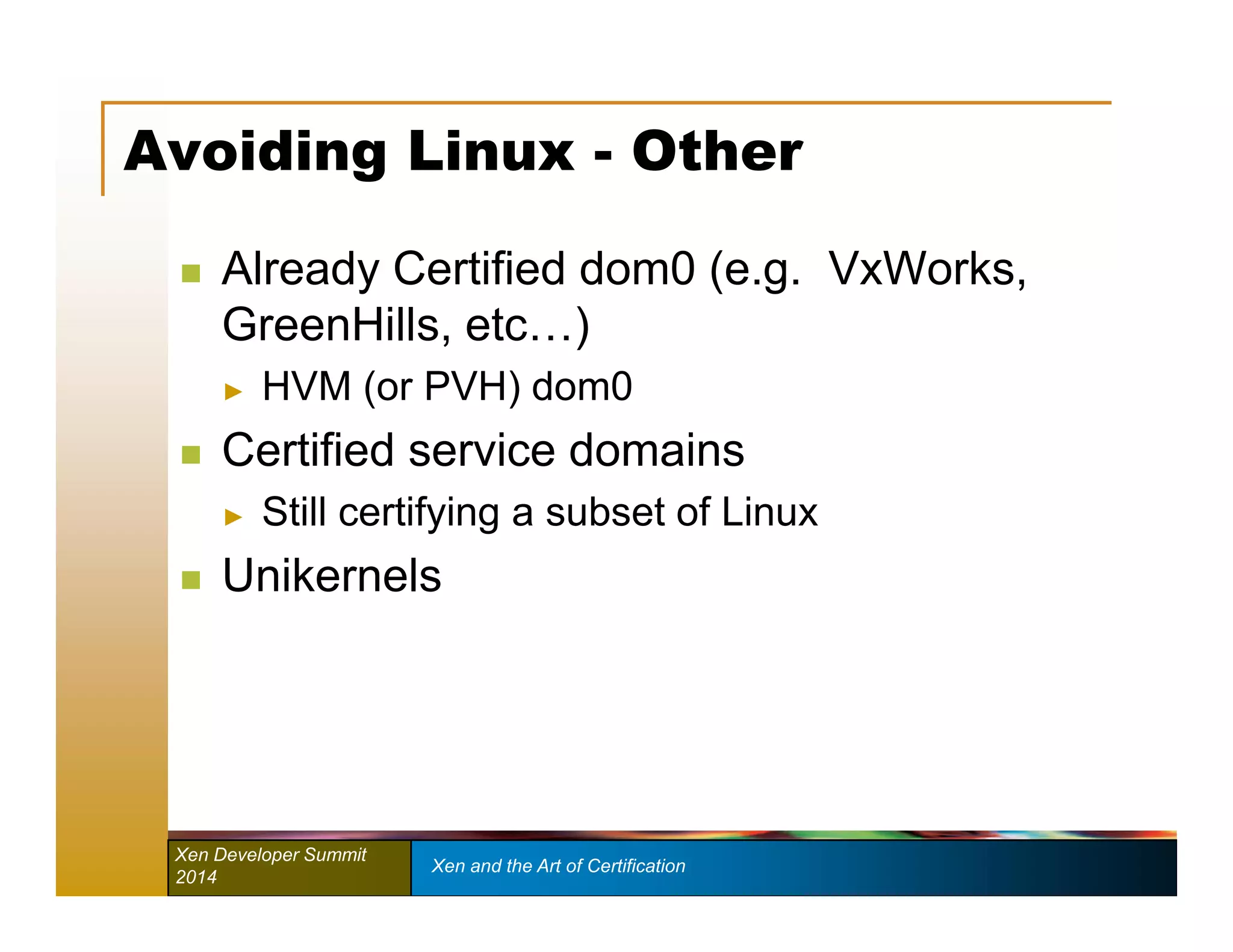 Avoiding Linux - Other 
 Already Certified dom0 (e.g. VxWorks, 
GreenHills, etc…) 
► HVM (or PVH) dom0 
 Certified service domains 
► Still certifying a subset of Linux 
 Unikernels 
Xen Developer Summit Xen and the Art of Certification 
2014 
 