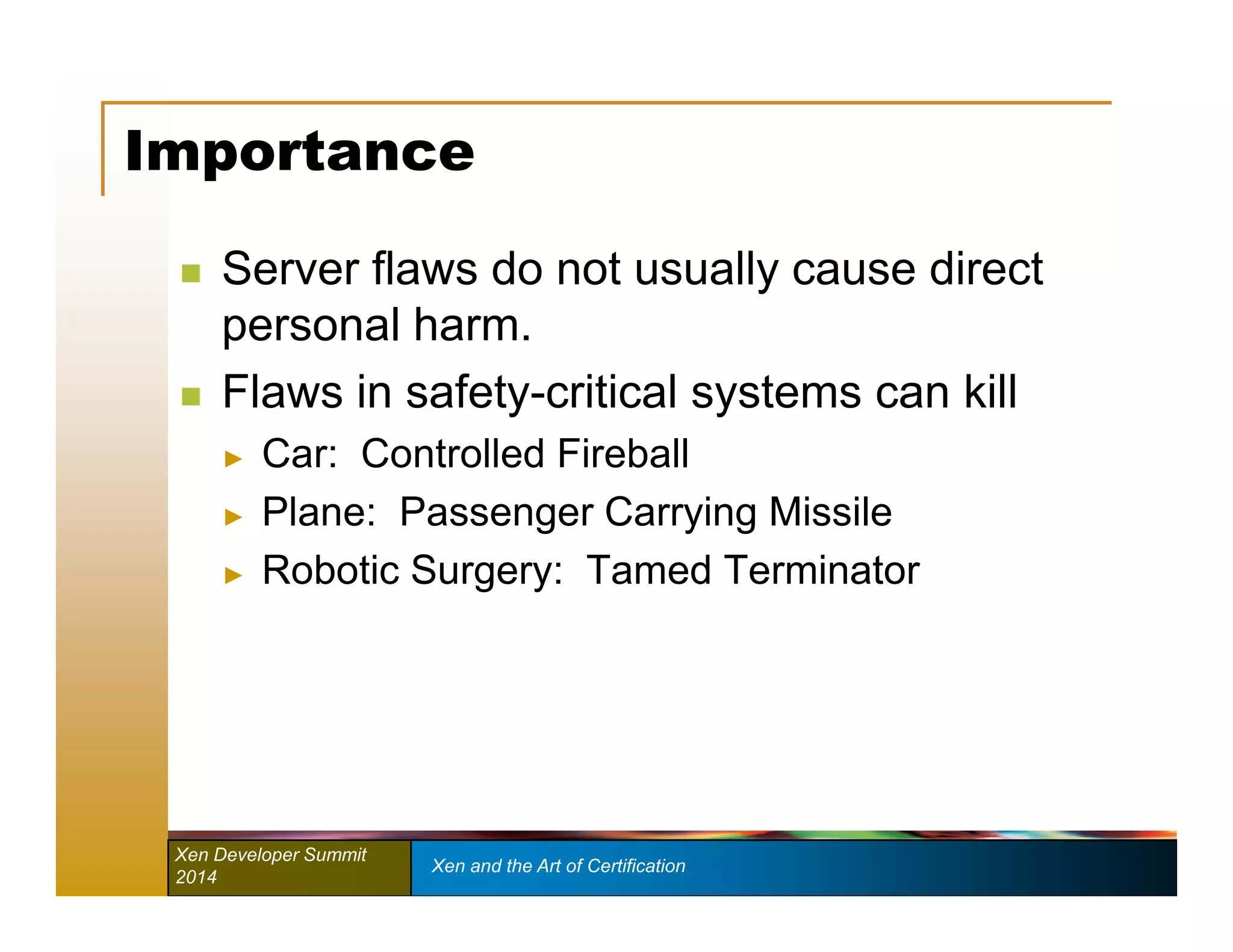 Importance 
 Server flaws do not usually cause direct 
personal harm. 
 Flaws in safety-critical systems can kill 
► Car: Controlled Fireball 
► Plane: Passenger Carrying Missile 
► Robotic Surgery: Tamed Terminator 
Xen Developer Summit Xen and the Art of Certification 
2014 
 