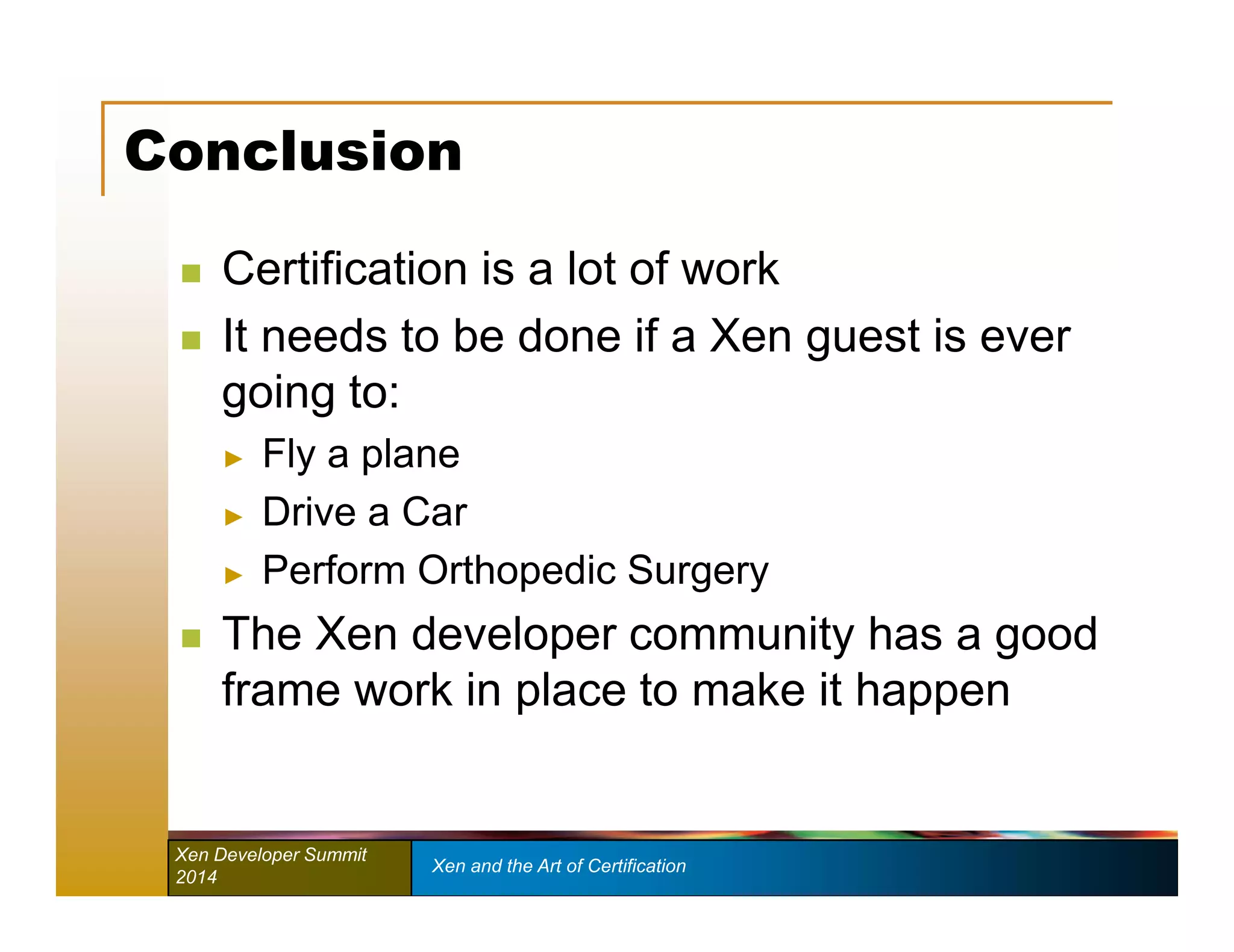 Conclusion 
 Certification is a lot of work 
 It needs to be done if a Xen guest is ever 
going to: 
► Fly a plane 
► Drive a Car 
► Perform Orthopedic Surgery 
 The Xen developer community has a good 
frame work in place to make it happen 
Xen Developer Summit Xen and the Art of Certification 
2014 
 
