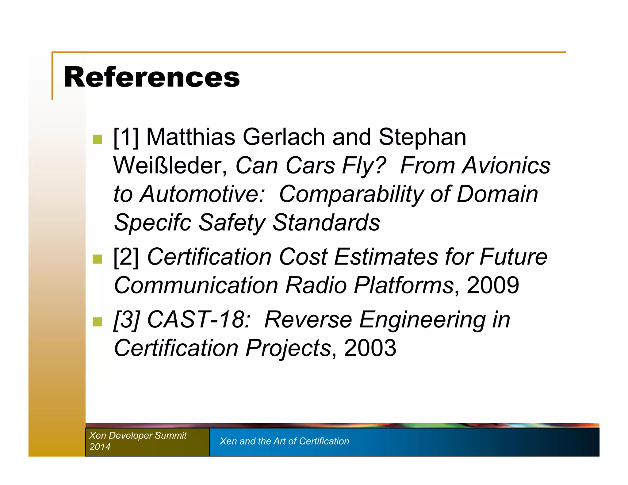 References 
 [1] Matthias Gerlach and Stephan 
Weißleder, Can Cars Fly? From Avionics 
to Automotive: Comparability of Domain 
Specifc Safety Standards 
 [2] Certification Cost Estimates for Future 
Communication Radio Platforms, 2009 
 [3] CAST-18: Reverse Engineering in 
Certification Projects, 2003 
Xen Developer Summit Xen and the Art of Certification 
2014 
 