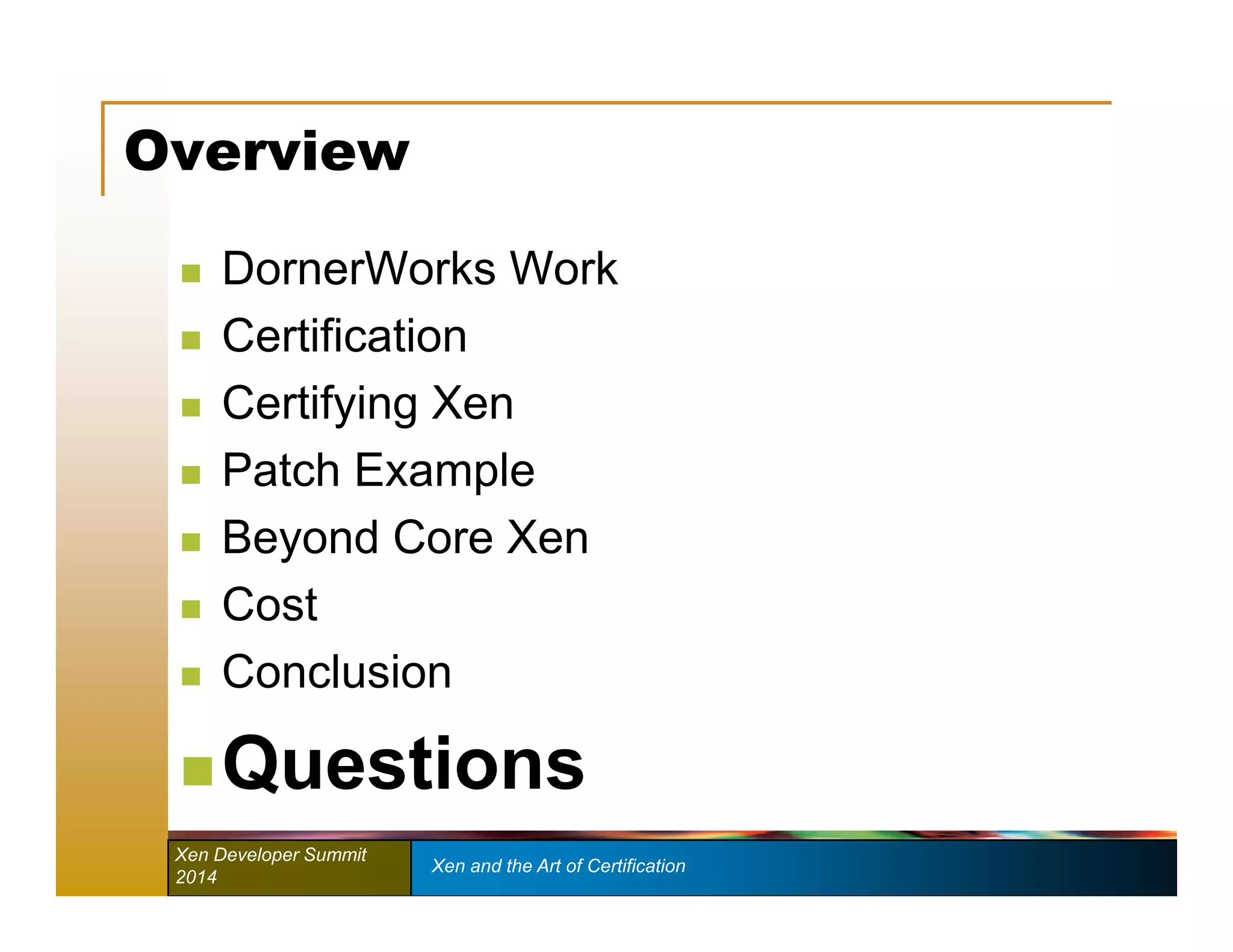 Overview 
 DornerWorks Work 
 Certification 
 Certifying Xen 
 Patch Example 
 Beyond Core Xen 
 Cost 
 Conclusion 
Questions 
Xen Developer Summit Xen and the Art of Certification 
2014 
 