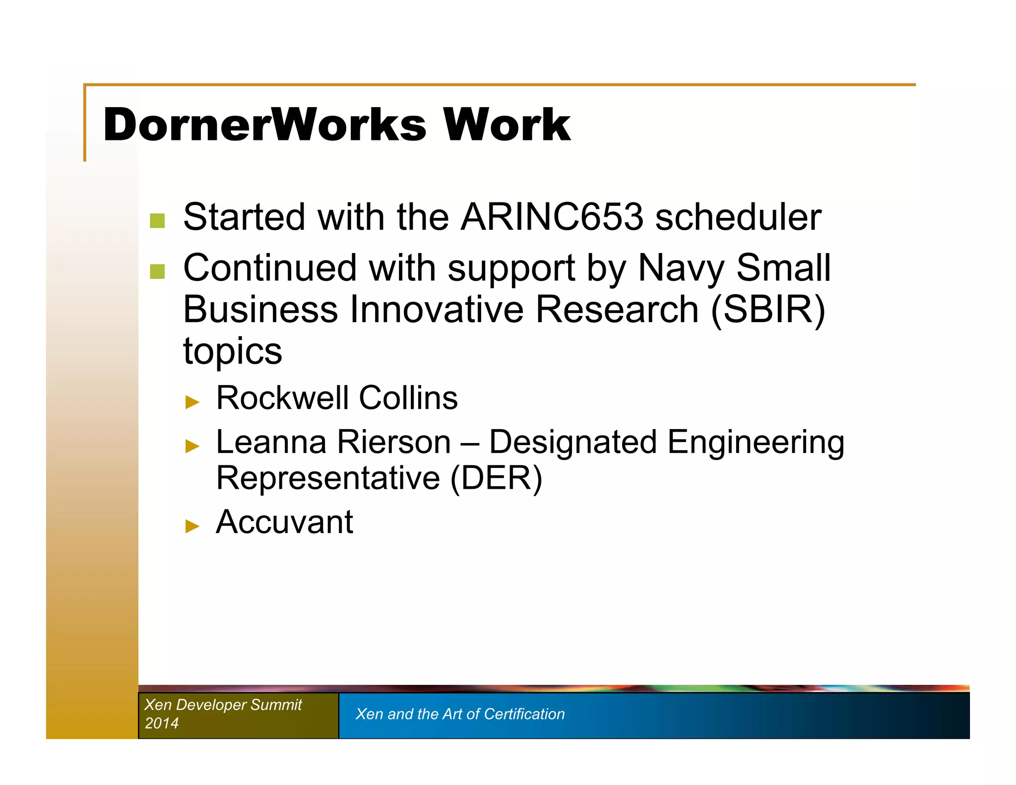 DornerWorks Work 
 Started with the ARINC653 scheduler 
 Continued with support by Navy Small 
Business Innovative Research (SBIR) 
topics 
► Rockwell Collins 
► Leanna Rierson – Designated Engineering 
Representative (DER) 
► Accuvant 
Xen Developer Summit Xen and the Art of Certification 
2014 
 
