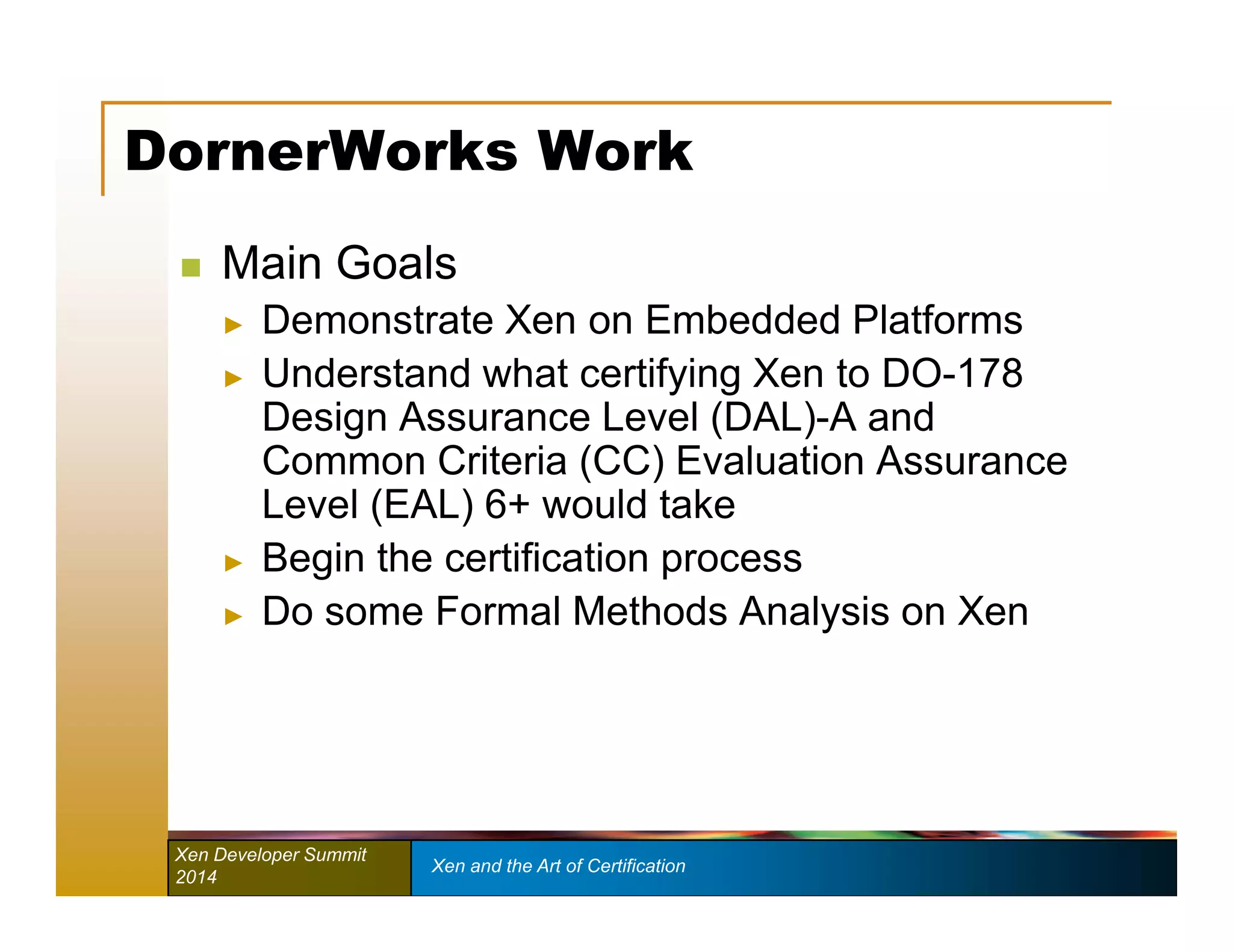 DornerWorks Work 
 Main Goals 
► Demonstrate Xen on Embedded Platforms 
► Understand what certifying Xen to DO-178 
Design Assurance Level (DAL)-A and 
Common Criteria (CC) Evaluation Assurance 
Level (EAL) 6+ would take 
► Begin the certification process 
► Do some Formal Methods Analysis on Xen 
Xen Developer Summit Xen and the Art of Certification 
2014 
 