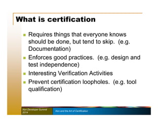 What is certification 
 Requires things that everyone knows 
should be done, but tend to skip. (e.g. 
Documentation) 
 Enforces good practices. (e.g. design and 
test independence) 
 Interesting Verification Activities 
 Prevent certification loopholes. (e.g. tool 
qualification) 
Xen Developer Summit Xen and the Art of Certification 
2014 
 