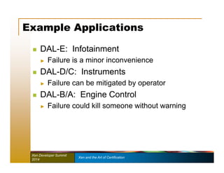 Example Applications 
 DAL-E: Infotainment 
► Failure is a minor inconvenience 
 DAL-D/C: Instruments 
► Failure can be mitigated by operator 
 DAL-B/A: Engine Control 
► Failure could kill someone without warning 
Xen Developer Summit Xen and the Art of Certification 
2014 
 