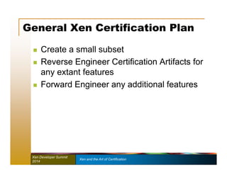 General Xen Certification Plan 
 Create a small subset 
 Reverse Engineer Certification Artifacts for 
any extant features 
 Forward Engineer any additional features 
Xen Developer Summit Xen and the Art of Certification 
2014 
 