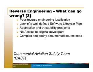 Reverse Engineering – What can go 
wrong? [3] 
► Poor reverse engineering justification 
► Lack of a well defined Software Lifecycle Plan 
► Abstraction and traceability problems 
► No Access to original developers 
► Complex and poorly documented source code 
Commercial Aviation Safety Team 
(CAST) 
Xen Developer Summit Xen and the Art of Certification 
2014 
 