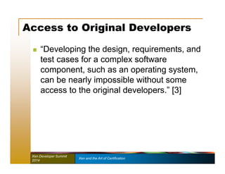 Access to Original Developers 
 “Developing the design, requirements, and 
test cases for a complex software 
component, such as an operating system, 
can be nearly impossible without some 
access to the original developers.” [3] 
Xen Developer Summit Xen and the Art of Certification 
2014 
 