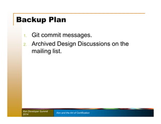 Backup Plan 
1. Git commit messages. 
2. Archived Design Discussions on the 
mailing list. 
Xen Developer Summit Xen and the Art of Certification 
2014 
 