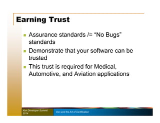 Earning Trust 
 Assurance standards /= “No Bugs” 
standards 
 Demonstrate that your software can be 
trusted 
 This trust is required for Medical, 
Automotive, and Aviation applications 
Xen Developer Summit Xen and the Art of Certification 
2014 
 