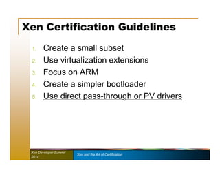 Xen Certification Guidelines 
1. Create a small subset 
2. Use virtualization extensions 
3. Focus on ARM 
4. Create a simpler bootloader 
5. Use direct pass-through or PV drivers 
Xen Developer Summit Xen and the Art of Certification 
2014 
 