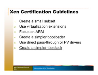 Xen Certification Guidelines 
1. Create a small subset 
2. Use virtualization extensions 
3. Focus on ARM 
4. Create a simpler bootloader 
5. Use direct pass-through or PV drivers 
6. Create a simpler toolstack 
Xen Developer Summit Xen and the Art of Certification 
2014 
 