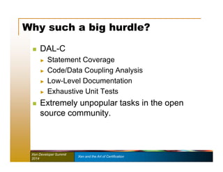 Why such a big hurdle? 
 DAL-C 
► Statement Coverage 
► Code/Data Coupling Analysis 
► Low-Level Documentation 
► Exhaustive Unit Tests 
 Extremely unpopular tasks in the open 
source community. 
Xen Developer Summit Xen and the Art of Certification 
2014 
 